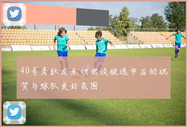 40号秀狄龙米切尔谈被选中后的祝贺与球队良好氛围