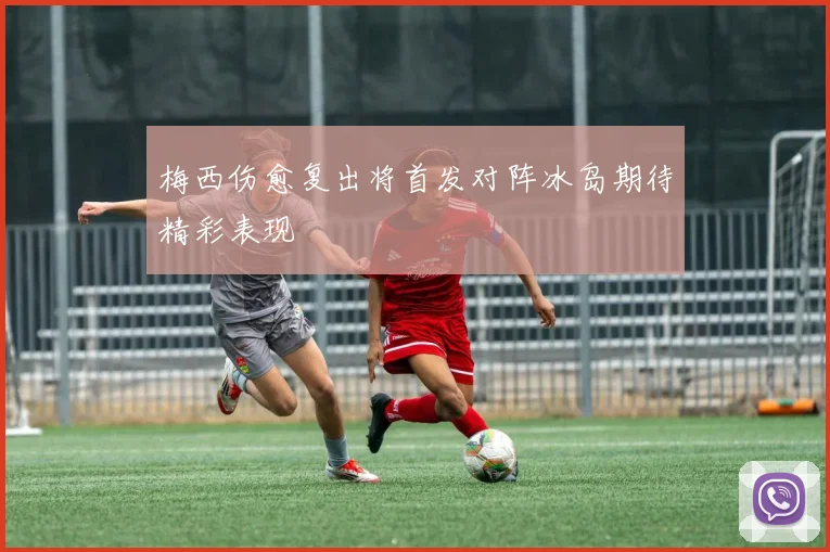 梅西伤愈复出将首发对阵冰岛期待精彩表现