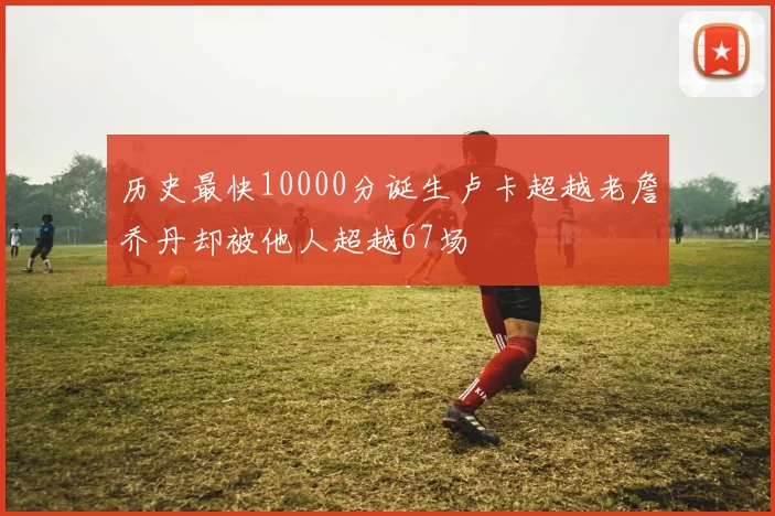 历史最快10000分诞生卢卡超越老詹乔丹却被他人超越67场
