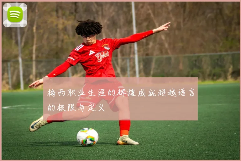 梅西职业生涯的辉煌成就超越语言的极限与定义