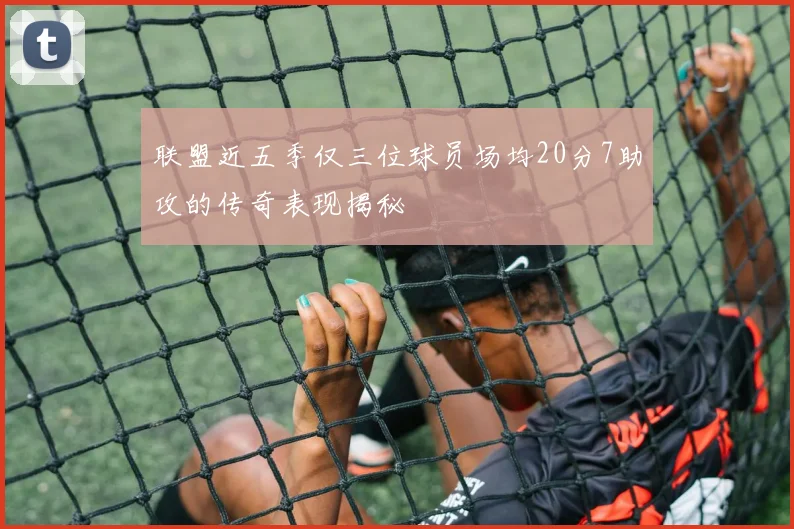 联盟近五季仅三位球员场均20分7助攻的传奇表现揭秘