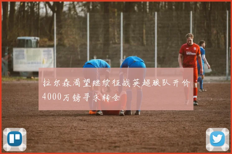 拉尔森渴望继续征战英超狼队开价4000万镑寻求转会