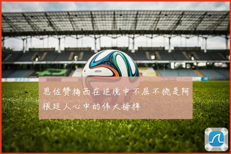 恩佐赞梅西在逆境中不屈不挠是阿根廷人心中的伟大榜样