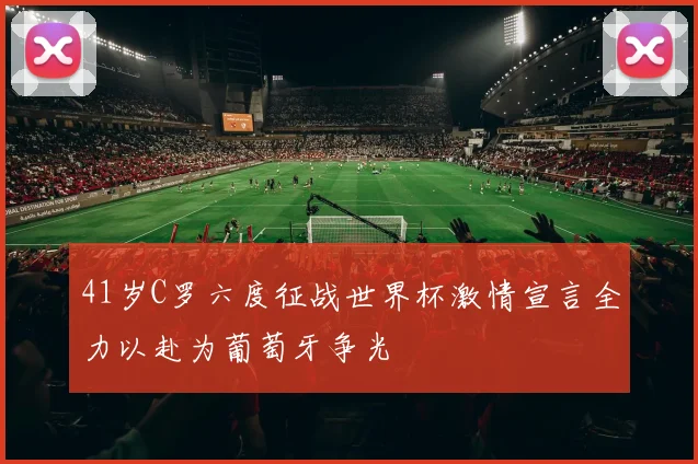 41岁C罗六度征战世界杯激情宣言全力以赴为葡萄牙争光