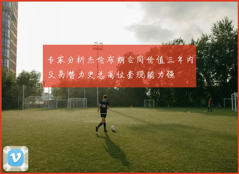 专家分析杰伦布朗合同价值三年内交易潜力史总高位套现能力强