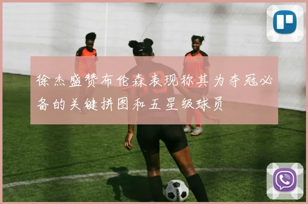 徐杰盛赞布伦森表现称其为夺冠必备的关键拼图和五星级球员
