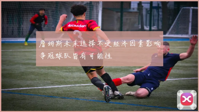 詹姆斯未来选择不受经济因素影响争冠球队皆有可能性