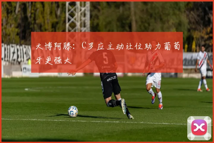 大博阿滕：C罗应主动让位助力葡萄牙更强大