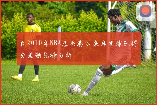 自2010年NBA总决赛以来库里球队得分差领先榜分析
