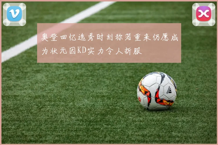 奥登回忆选秀时刻称若重来仍愿成为状元因KD实力令人折服