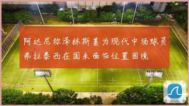 阿达尼称泽林斯基为现代中场球员弗拉泰西在国米面临位置困境