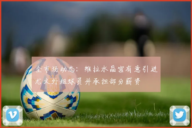 全市场动态：维拉水晶宫有意引进尤文外租球员并承担部分薪资
