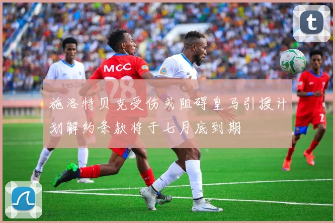 施洛特贝克受伤或阻碍皇马引援计划解约条款将于七月底到期