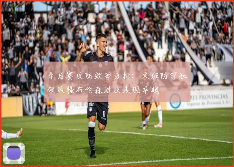 季后赛攻防效率分析：文班防守独领风骚布伦森进攻表现卓越