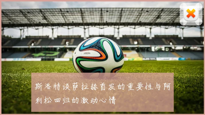 斯洛特谈萨拉赫首发的重要性与阿利松回归的激动心情