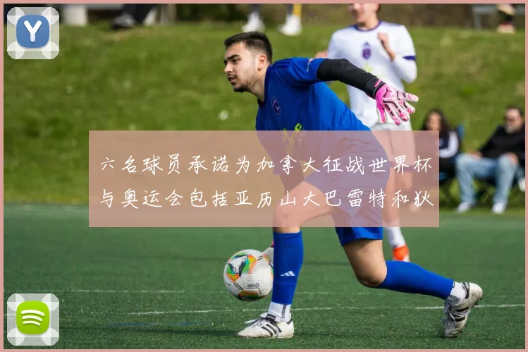六名球员承诺为加拿大征战世界杯与奥运会包括亚历山大巴雷特和狄龙在内