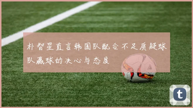 朴智星直言韩国队配合不足质疑球队赢球的决心与态度